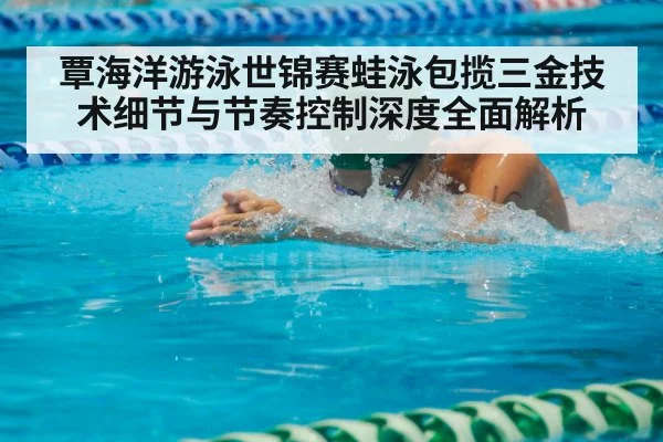 覃海洋游泳世锦赛蛙泳包揽三金技术细节与节奏控制深度全面解析（kaiyun）