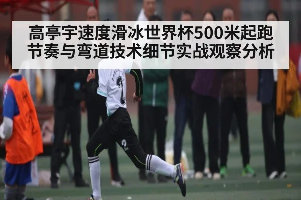 高亭宇速度滑冰世界杯500米起跑节奏与弯道技术细节实战观察分析 - kaiyun