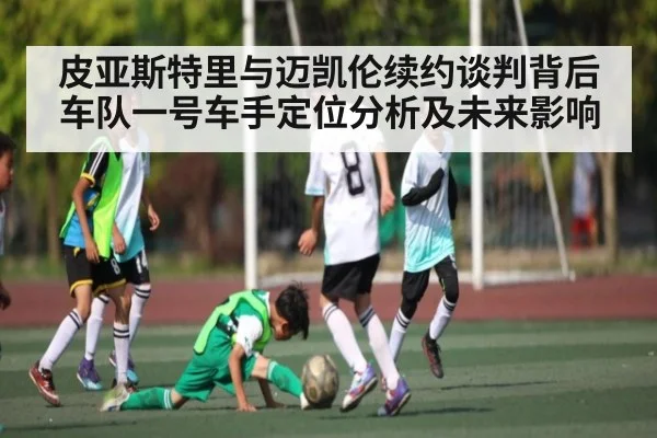皮亚斯特里与迈凯伦续约谈判背后车队一号车手定位分析及未来影响 - kaiyun